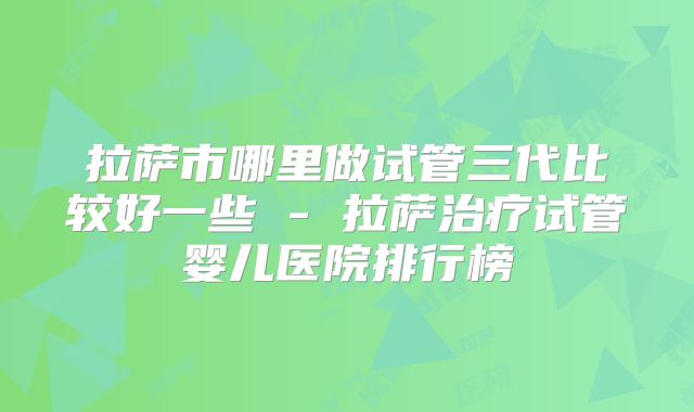 拉萨市哪里做试管三代比较好一些 - 拉萨治疗试管婴儿医院排行榜