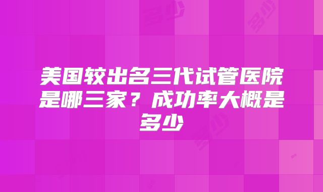 美国较出名三代试管医院是哪三家?成功率大概是多少