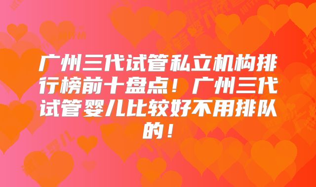 广州三代试管私立机构排行榜前十盘点!广州三代试管婴儿比较好不用排队的!