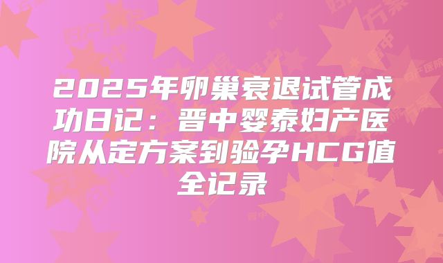 2025年卵巢衰退试管成功日记：晋中婴泰妇产医院从定方案到验孕HCG值全记录