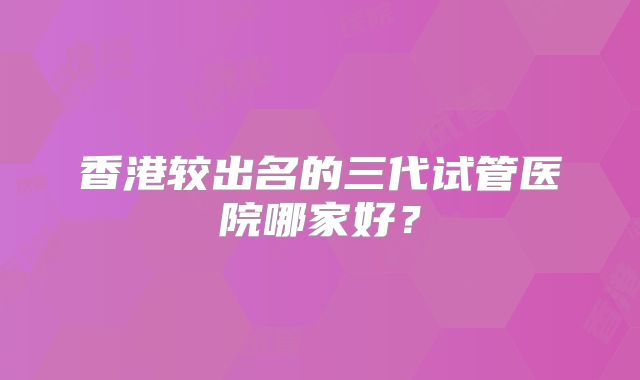 香港较出名的三代试管医院哪家好?