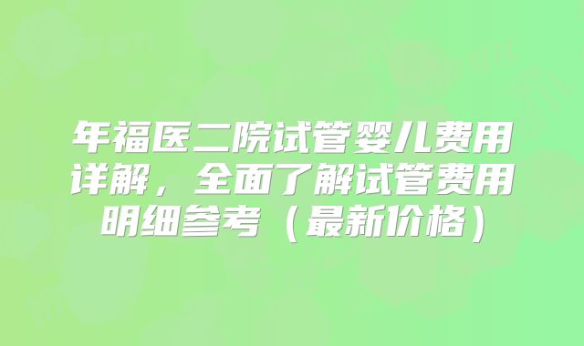 年福医二院试管婴儿费用详解，全面了解试管费用明细参考（最新价格）
