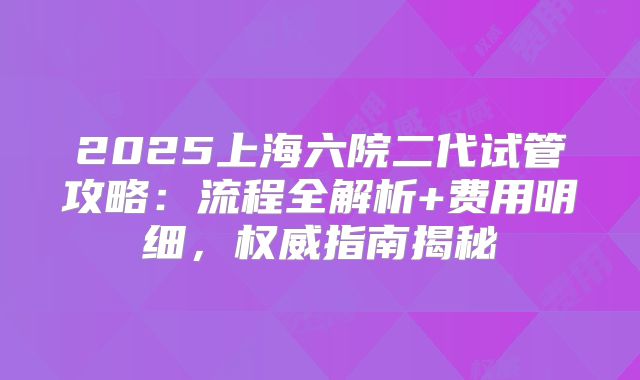 2025上海六院二代试管攻略：流程全解析+费用明细，权威指南揭秘