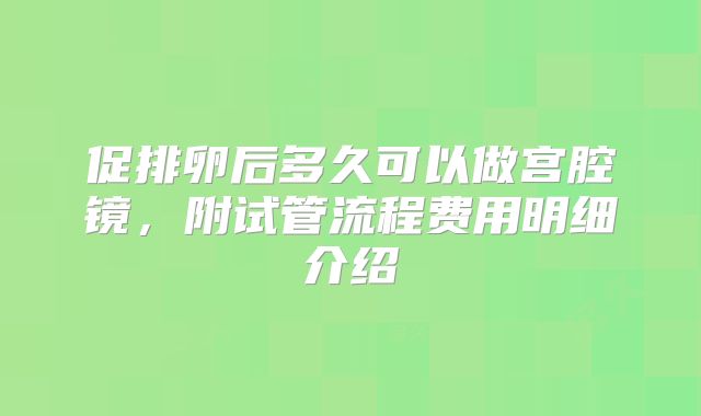 促排卵后多久可以做宫腔镜,附试管流程费用明细介绍