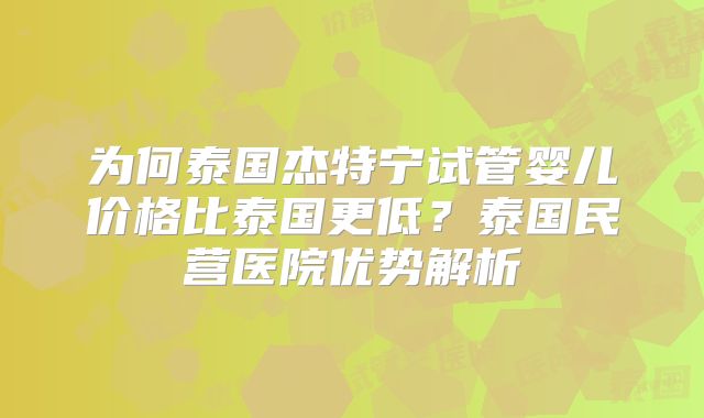 为何泰国杰特宁试管婴儿价格比泰国更低？泰国民营医院优势解析