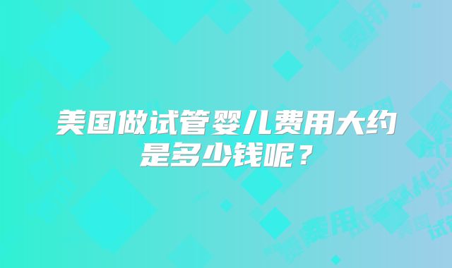 美国做试管婴儿费用大约是多少钱呢?