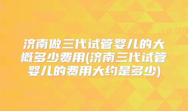 济南做三代试管婴儿的大概多少费用(济南三代试管婴儿的费用大约是多少)