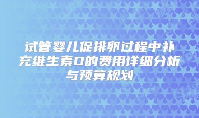 试管婴儿促排卵过程中补充维生素D的费用详细分析与预算规划