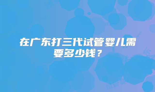 在广东打三代试管婴儿需要多少钱?