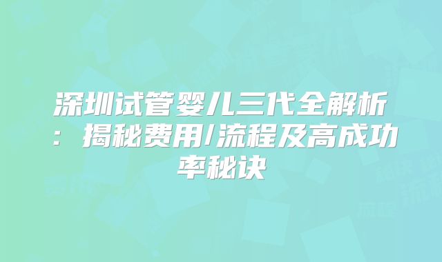深圳试管婴儿三代全解析：揭秘费用/流程及高成功率秘诀