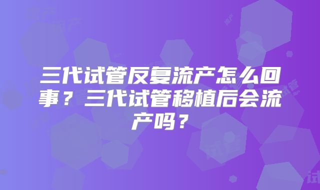 三代试管反复流产怎么回事?三代试管移植后会流产吗?