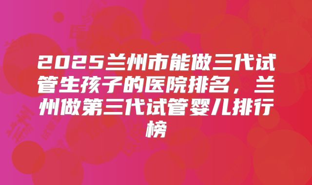 2025兰州市能做三代试管生孩子的医院排名,兰州做第三代试管婴儿排行榜