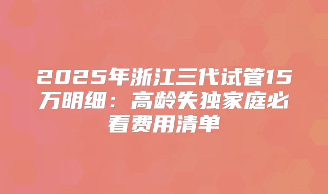2025年浙江三代试管15万明细:高龄失独家庭必看费用清单