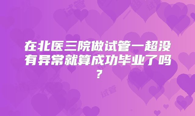 在北医三院做试管一超没有异常就算成功毕业了吗？