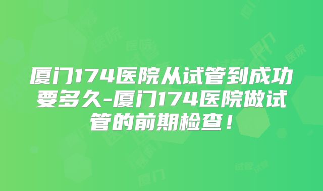 厦门174医院从试管到成功要多久-厦门174医院做试管的前期检查!