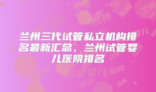 兰州三代试管私立机构排名最新汇总，兰州试管婴儿医院排名