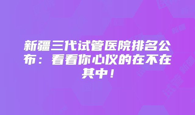 新疆三代试管医院排名公布:看看你心仪的在不在其中!