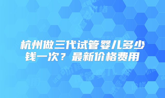 杭州做三代试管婴儿多少钱一次?最新价格费用