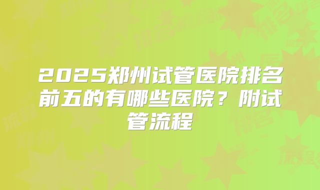 2025郑州试管医院排名前五的有哪些医院？附试管流程