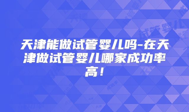天津能做试管婴儿吗-在天津做试管婴儿哪家成功率高!
