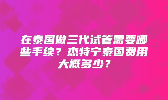 在泰国做三代试管需要哪些手续?杰特宁泰国费用大概多少?