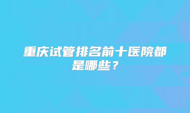 重庆试管排名前十医院都是哪些?