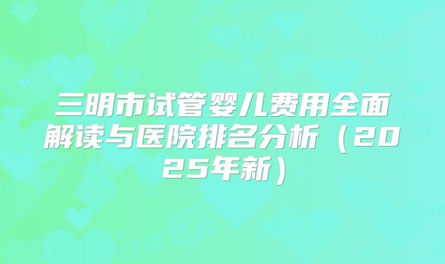 三明市试管婴儿费用全面解读与医院排名分析(2025年新)