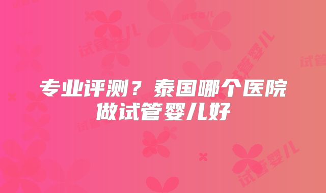 专业评测?泰国哪个医院做试管婴儿好