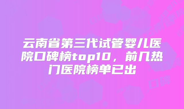 云南省第三代试管婴儿医院口碑榜top10,前几热门医院榜单已出