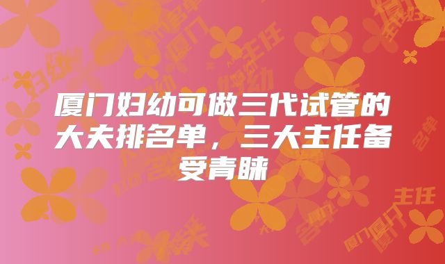 厦门妇幼可做三代试管的大夫排名单,三大主任备受青睐