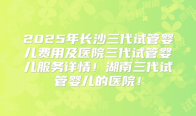 2025年长沙三代试管婴儿费用及医院三代试管婴儿服务详情！湖南三代试管婴儿的医院！