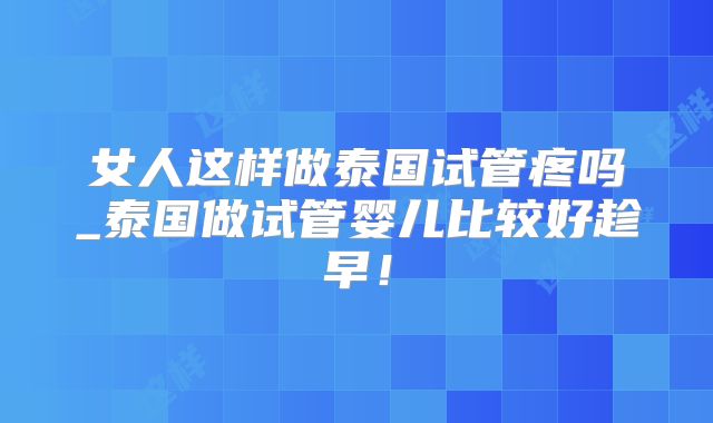 女人这样做泰国试管疼吗_泰国做试管婴儿比较好趁早！