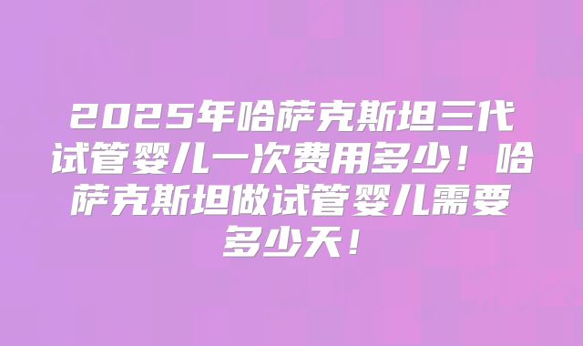 2025年哈萨克斯坦三代试管婴儿一次费用多少！哈萨克斯坦做试管婴儿需要多少天！