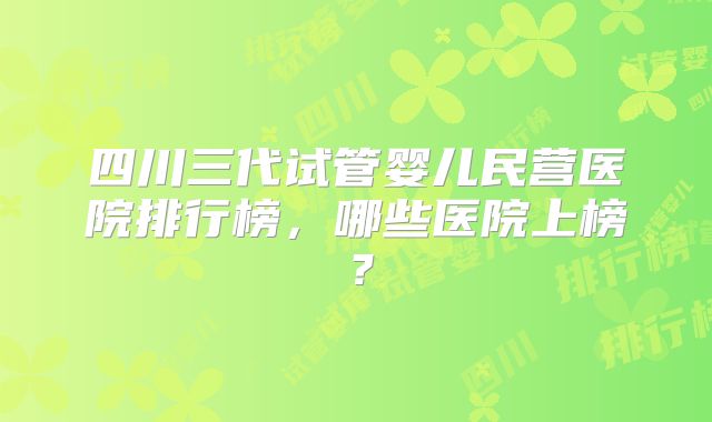四川三代试管婴儿民营医院排行榜，哪些医院上榜？
