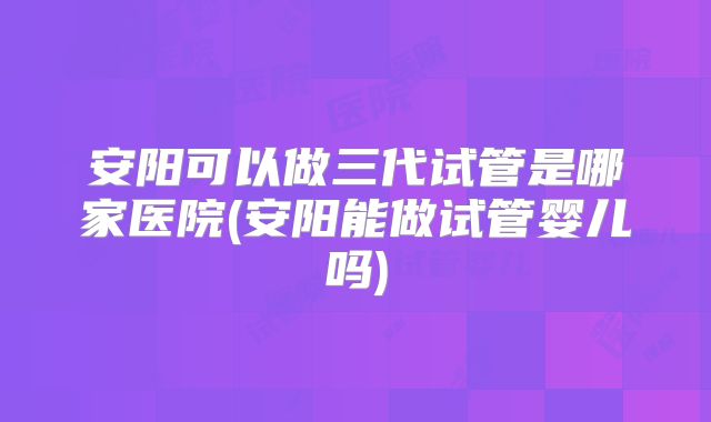 安阳可以做三代试管是哪家医院(安阳能做试管婴儿吗)