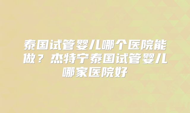 泰国试管婴儿哪个医院能做?杰特宁泰国试管婴儿哪家医院好