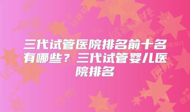 三代试管医院排名前十名有哪些？三代试管婴儿医院排名