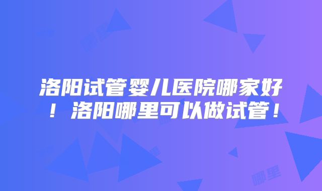 洛阳试管婴儿医院哪家好!洛阳哪里可以做试管!