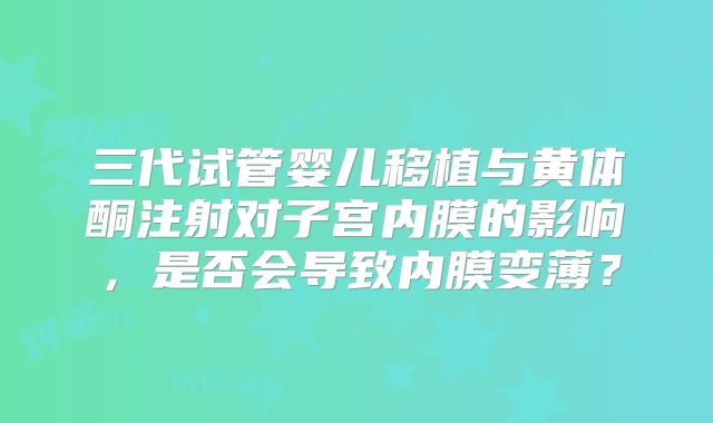 三代试管婴儿移植与黄体酮注射对子宫内膜的影响，是否会导致内膜变薄？