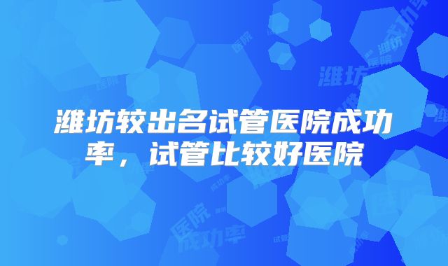潍坊较出名试管医院成功率,试管比较好医院