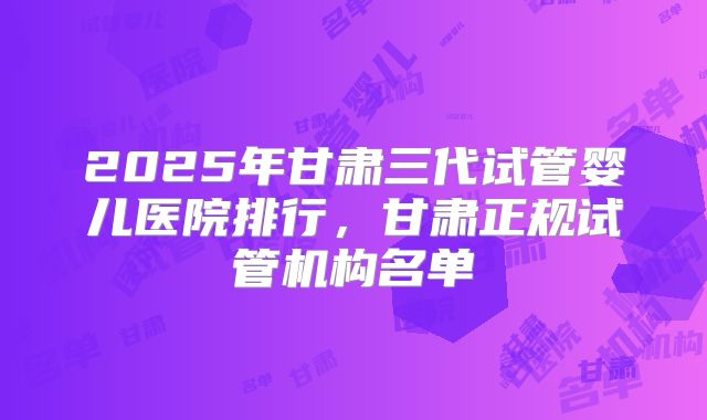 2025年甘肃三代试管婴儿医院排行，甘肃正规试管机构名单