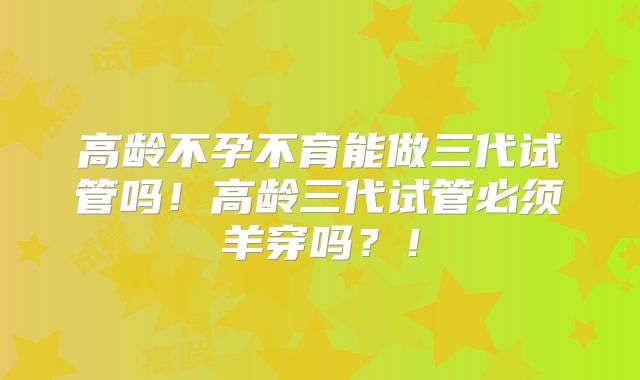 高龄不孕不育能做三代试管吗!高龄三代试管必须羊穿吗?!