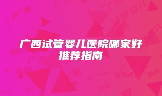 广西试管婴儿医院哪家好推荐指南
