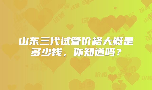 山东三代试管价格大概是多少钱，你知道吗？