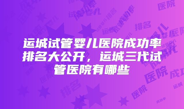 运城试管婴儿医院成功率排名大公开,运城三代试管医院有哪些