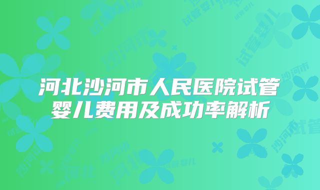 河北沙河市人民医院试管婴儿费用及成功率解析
