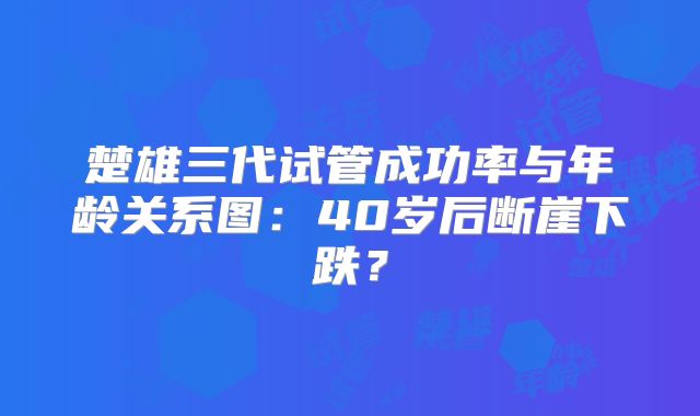 楚雄三代试管成功率与年龄关系图：40岁后断崖下跌？