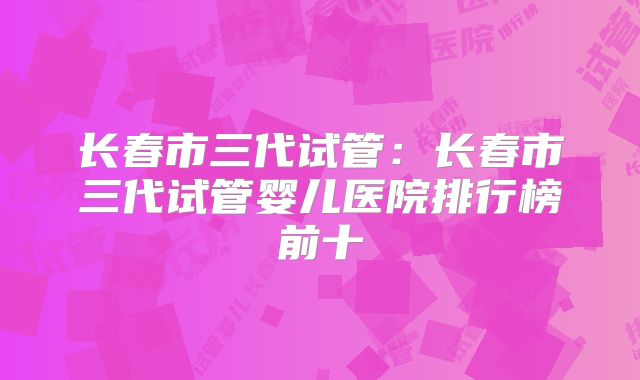长春市三代试管:长春市三代试管婴儿医院排行榜前十