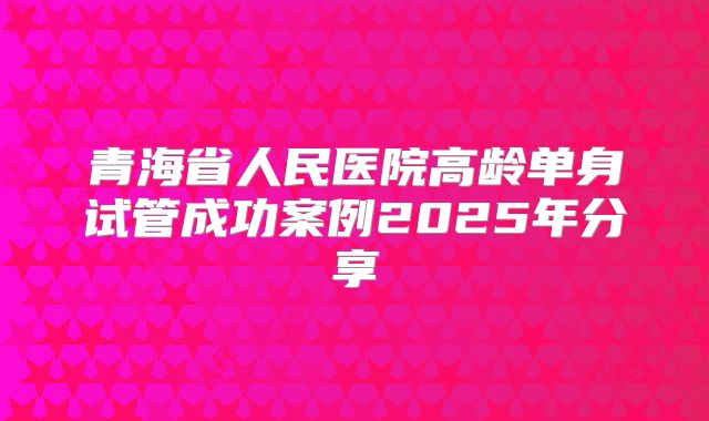 青海省人民医院高龄单身试管成功案例2025年分享