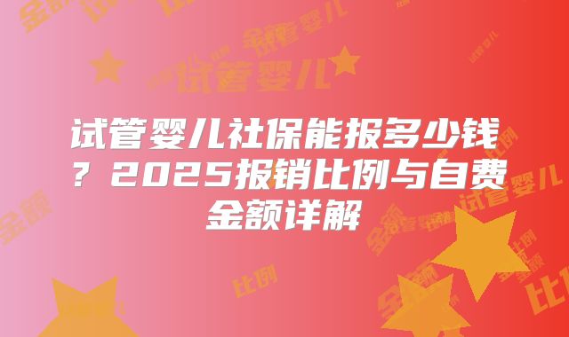 试管婴儿社保能报多少钱？2025报销比例与自费金额详解